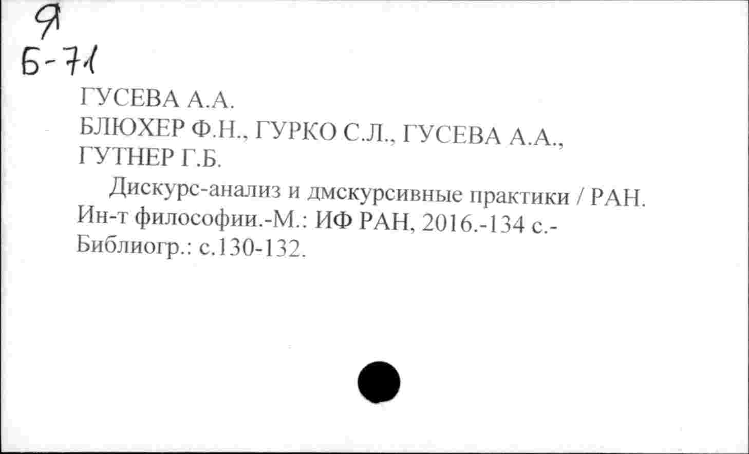 ﻿ГУСЕВА А.А.
БЛЮХЕР Ф.Н., ГУРКО С.Л., ГУСЕВА А А ГУТНЕР Г.Б.
Дискурс-анализ и дмскурсивные практики / РАН. Ин-т философии.-М.: ИФ РАН. 2016.-134 с,-Библиогр.: с.130-132.